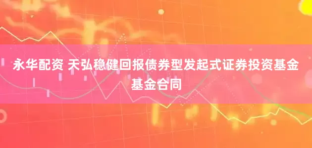永华配资 天弘稳健回报债券型发起式证券投资基金基金合同