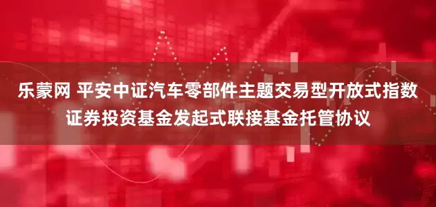 乐蒙网 平安中证汽车零部件主题交易型开放式指数证券投资基金发起式联接基金托管协议