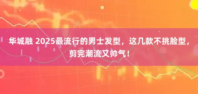 华城融 2025最流行的男士发型，这几款不挑脸型，剪完潮流又帅气！