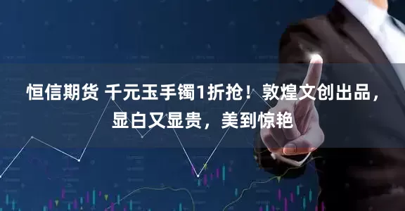 恒信期货 千元玉手镯1折抢！敦煌文创出品，显白又显贵，美到惊艳