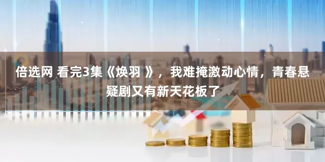 倍选网 看完3集《焕羽 》，我难掩激动心情，青春悬疑剧又有新天花板了