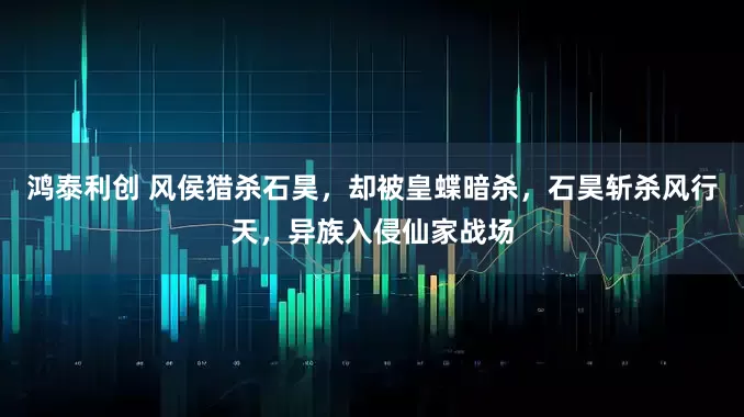 鸿泰利创 风侯猎杀石昊，却被皇蝶暗杀，石昊斩杀风行天，异族入侵仙家战场