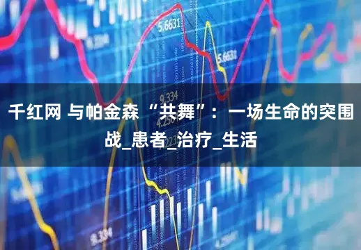 千红网 与帕金森 “共舞”：一场生命的突围战_患者_治疗_生活