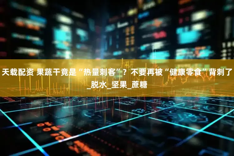 天载配资 果蔬干竟是“热量刺客”？不要再被“健康零食”背刺了_脱水_坚果_蔗糖