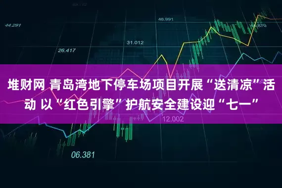 堆财网 青岛湾地下停车场项目开展“送清凉”活动 以“红色引擎”护航安全建设迎“七一”