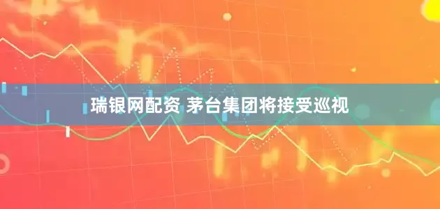 瑞银网配资 茅台集团将接受巡视