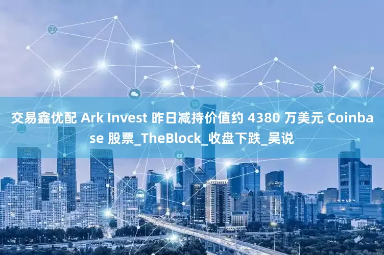 交易鑫优配 Ark Invest 昨日减持价值约 4380 万美元 Coinbase 股票_TheBlock_收盘下跌_吴说