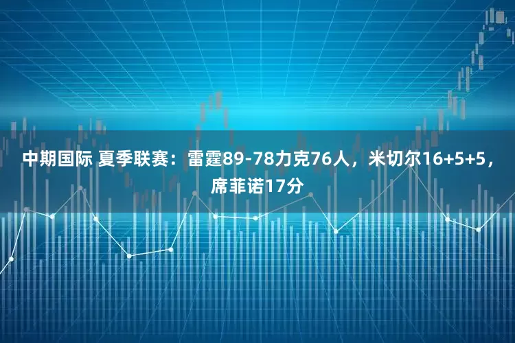 中期国际 夏季联赛：雷霆89-78力克76人，米切尔16+5+5，席菲诺17分
