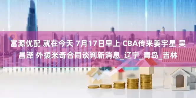 富源优配 就在今天 7月17日早上 CBA传来姜宇星 吴昌泽 外援米奇合同谈判新消息_辽宁_青岛_吉林