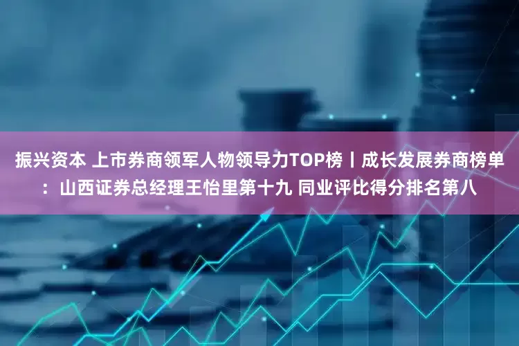 振兴资本 上市券商领军人物领导力TOP榜丨成长发展券商榜单：山西证券总经理王怡里第十九 同业评比得分排名第八