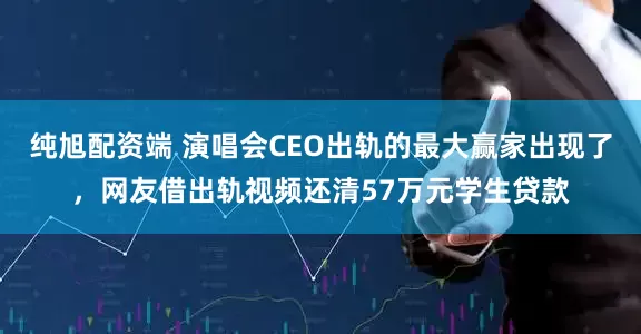纯旭配资端 演唱会CEO出轨的最大赢家出现了，网友借出轨视频还清57万元学生贷款