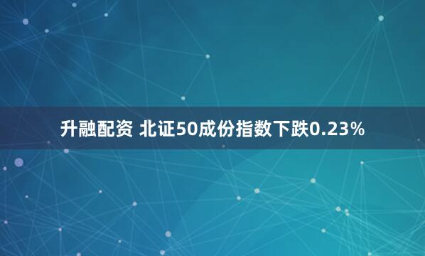升融配资 北证50成份指数下跌0.23%