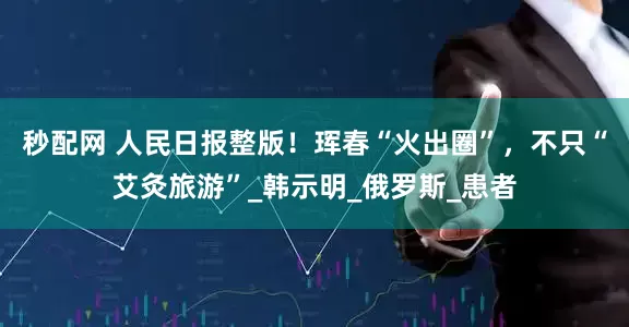 秒配网 人民日报整版！珲春“火出圈”，不只“艾灸旅游”_韩示明_俄罗斯_患者