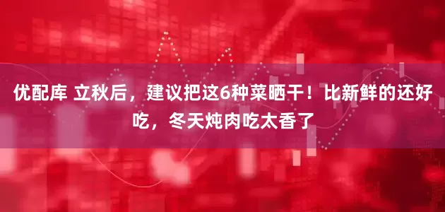 优配库 立秋后，建议把这6种菜晒干！比新鲜的还好吃，冬天炖肉吃太香了