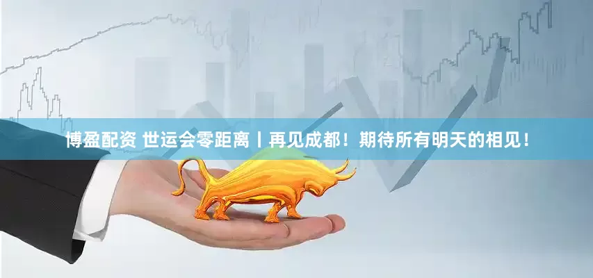 博盈配资 世运会零距离丨再见成都！期待所有明天的相见！