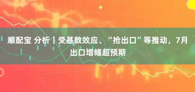 顺配宝 分析｜受基数效应、“抢出口”等推动，7月出口增幅超预期