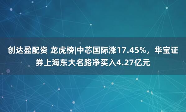 创达盈配资 龙虎榜|中芯国际涨17.45%，华宝证券上海东大名路净买入4.27亿元