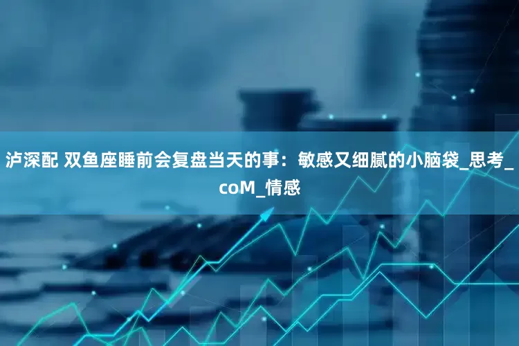 泸深配 双鱼座睡前会复盘当天的事：敏感又细腻的小脑袋_思考_coM_情感