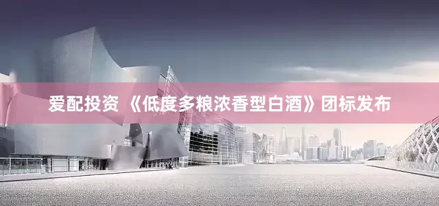 爱配投资 《低度多粮浓香型白酒》团标发布