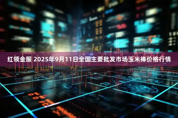 红领金服 2025年9月11日全国主要批发市场玉米棒价格行情