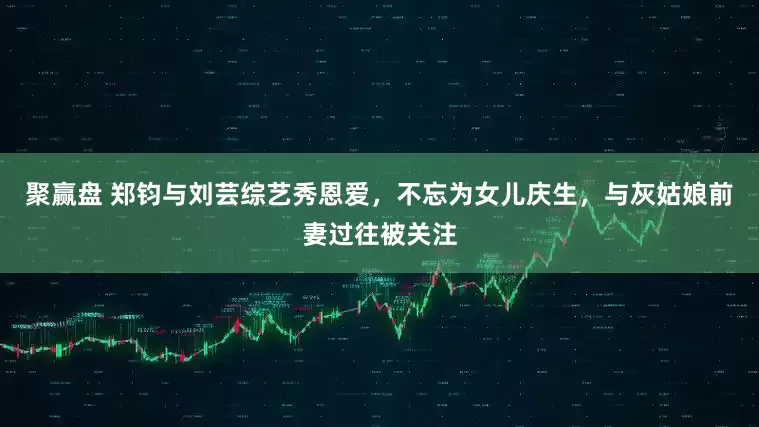 聚赢盘 郑钧与刘芸综艺秀恩爱，不忘为女儿庆生，与灰姑娘前妻过往被关注