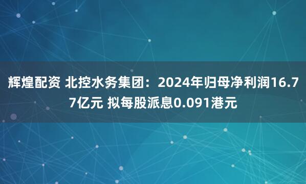 辉煌配资 北控水务集团：2024年归母净利润16.77亿元 拟每股派息0.091港元