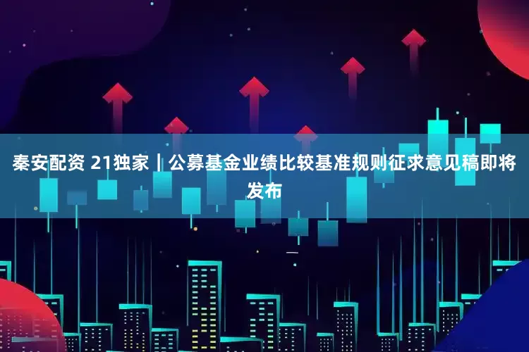 秦安配资 21独家｜公募基金业绩比较基准规则征求意见稿即将发布