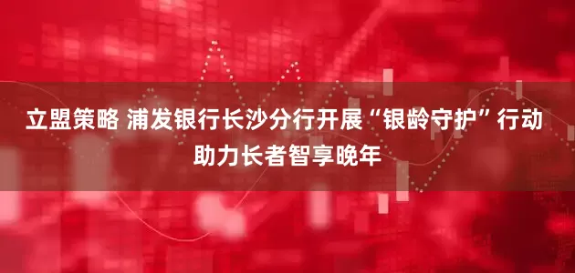 立盟策略 浦发银行长沙分行开展“银龄守护”行动 助力长者智享晚年