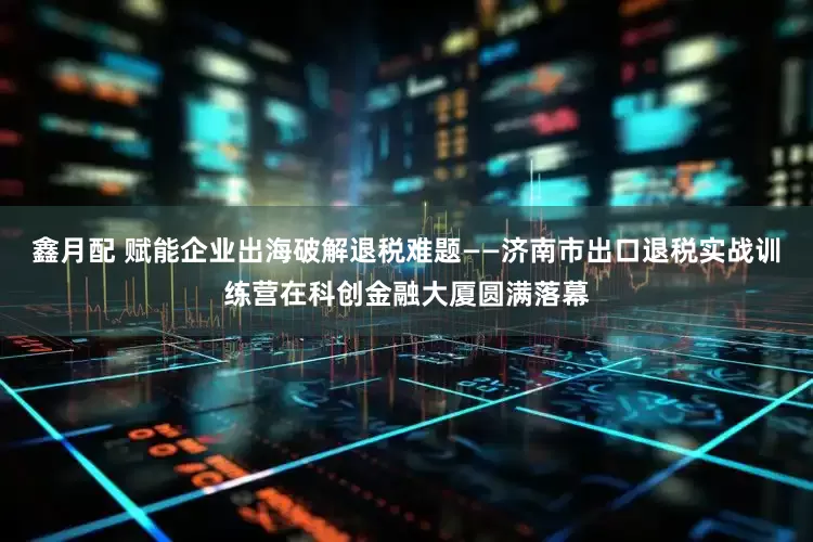 鑫月配 赋能企业出海破解退税难题——济南市出口退税实战训练营在科创金融大厦圆满落幕