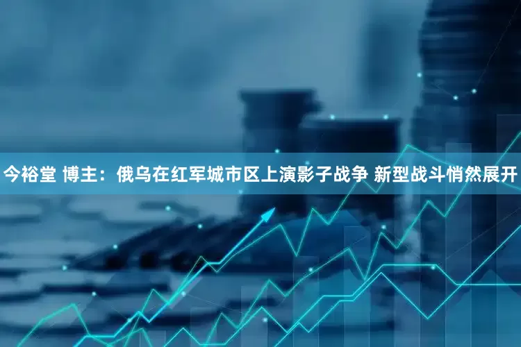 今裕堂 博主：俄乌在红军城市区上演影子战争 新型战斗悄然展开
