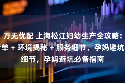 万无优配 上海松江妇幼生产全攻略：待产包清单 + 环境揭秘 + 服务细节，孕妈避坑必备指南