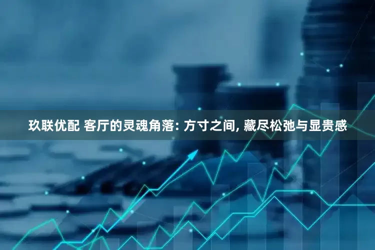 玖联优配 客厅的灵魂角落: 方寸之间, 藏尽松弛与显贵感