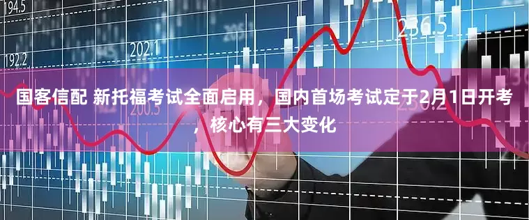 国客信配 新托福考试全面启用，国内首场考试定于2月1日开考，核心有三大变化