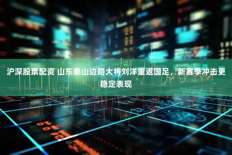 沪深股票配资 山东泰山边路大将刘洋重返国足，新赛季冲击更稳定表现
