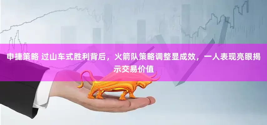 申捷策略 过山车式胜利背后，火箭队策略调整显成效，一人表现亮眼揭示交易价值