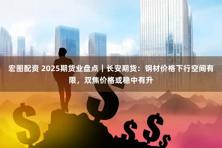 宏图配资 2025期货业盘点｜长安期货：钢材价格下行空间有限，双焦价格或稳中有升