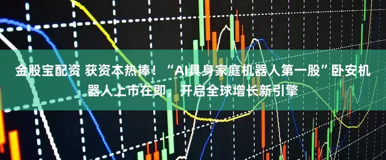 金股宝配资 获资本热捧！“AI具身家庭机器人第一股”卧安机器人上市在即，开启全球增长新引擎