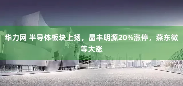 华力网 半导体板块上扬，晶丰明源20%涨停，燕东微等大涨