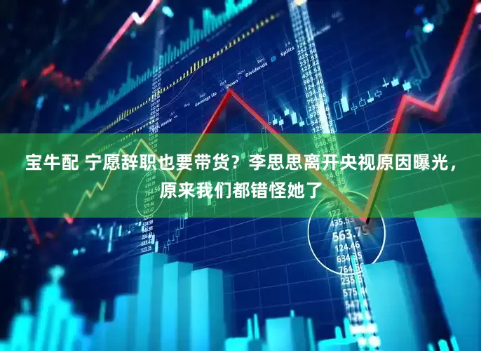 宝牛配 宁愿辞职也要带货？李思思离开央视原因曝光，原来我们都错怪她了