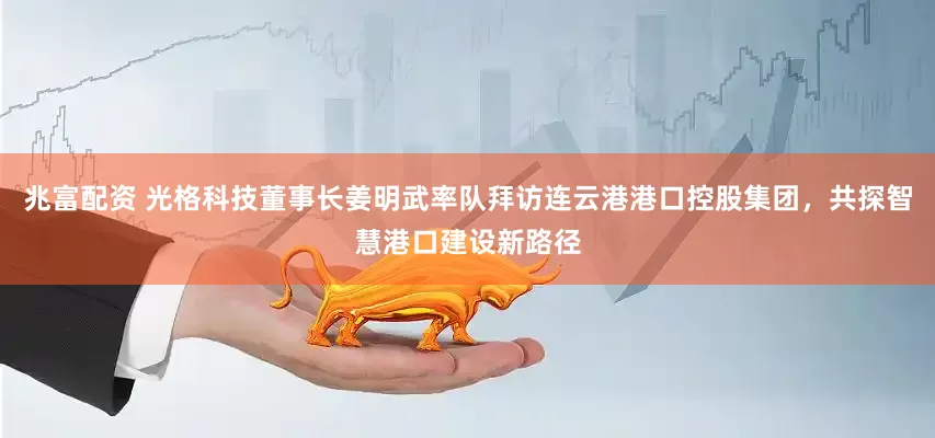 兆富配资 光格科技董事长姜明武率队拜访连云港港口控股集团，共探智慧港口建设新路径