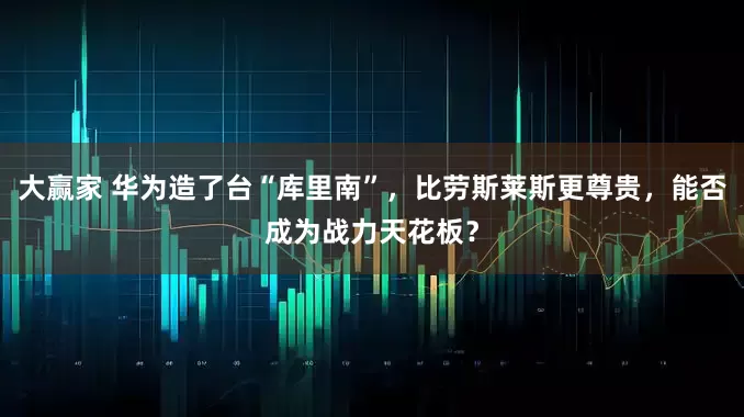 大赢家 华为造了台“库里南”，比劳斯莱斯更尊贵，能否成为战力天花板？