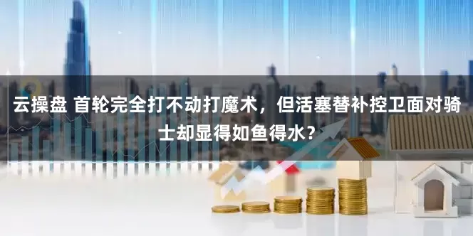 云操盘 首轮完全打不动打魔术，但活塞替补控卫面对骑士却显得如鱼得水？