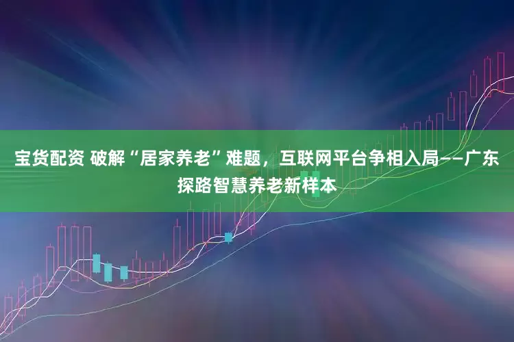 宝货配资 破解“居家养老”难题，互联网平台争相入局——广东探路智慧养老新样本